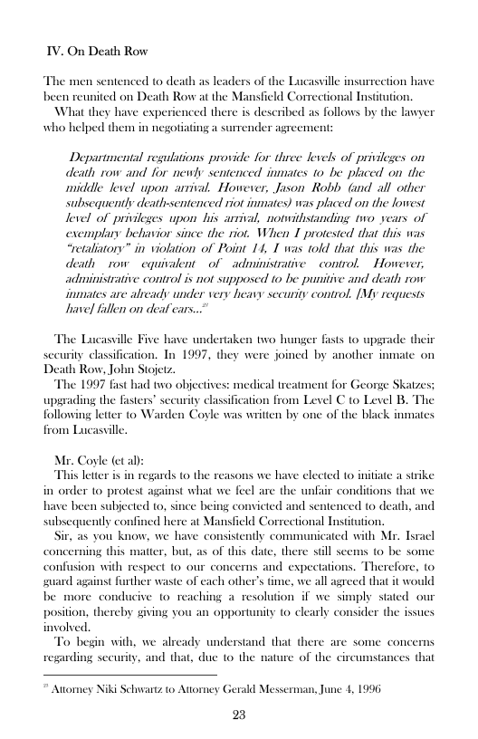 IV. On Death Row  The men sentenced to death as leaders of the Lucasville insurrection have  been reunited on Death Row at the Mansfield Correctional Institution,  What they have experienced there is described as follows by the lwyer who helped them in negotiating a surrender agreement:  Departmental regulations provide for three levels of privileges on death row and for newly sentenced inmates 10 be placed on the middle level upon arrival. Howerer, Jason Robly G all other subsequently deatlrsentenced riot inmates) was placed on the lowest level of privileges upon his arsival, notwithstanding v years of exemplary beliavior since the riot. When I protested that this was “wetallatony” in violation of Point 14, I was told that this was the deatly row equivalent of ~ administrative  control.  Howerer, administrative control is not supposed 1o be punitive and death row iimates are already under very heavy secunity control, [My requests havel fallen on deal cars.  The Lucassille Five have undertaken two hunger fasts 1o upgrade their  sceurity classification. Tn 1997, they were joined by another inmate on Death Row, John Stojetz.  “The 1997 fast had two objectives: medical treatment for George Skatzes; upgrading the fasters” sceurity classification from Level C 10 Level B. The following letter to Warden Coyle was written by one of the black inmates  from Lucasville,  Mr. Coyle (et a):  This letter i in regards to the reasons we have elected to initiate a strike in order 1o protest against what we feel are the unfair conditions that we have been subjected to, since being convicted ar nily confined here at Mansfield Correctional Institution. Sir, as you know, we have consistently communicated with Mr. Tyracl ng this confusion with respect (0 our concerns and expectations. Therefore, to suard against further waste of each other’s time, we all agreed that it would be more conducive o reaching a resolution if we simply stated our position, thereby giving you an opportunity to clearly consider the issues involved.  To begin with, we already understand that there are some concer regarding secu  sentenced to death, and  conce satter, but, as of this date, there stll seems o be some  tances that  y, and that, duc 1o the nature of the circus  Atiommey Niki §  chwantz to Attorney Gerald Messerman, June 1, 1996  2 